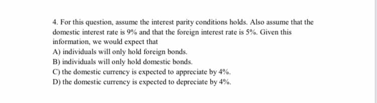 4. For this question, assume the interest parity conditions holds. Also assume that the
domestic interest rate is 9% and that the foreign interest rate is 5%. Given this
information, we would expect that
A) individuals will only hold foreign bonds.
B) individuals will only hold domestic bonds.
C) the domestic currency is expected to appreciate by 4%.
D) the domestic currency is expected to depreciate by 4%.
