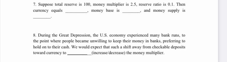 7. Suppose total reserve is 100, money multiplier is 2.5, reserve ratio is 0.1. Then
currency equals
money base is
and money supply is
8. During the Great Depression, the U.S. economy experienced many bank runs, to
the point where people became unwilling to keep their money in banks, preferring to
hold on to their cash. We would expect that such a shift away from checkable deposits
toward currency to
_(increase/decrease) the money multiplier.
