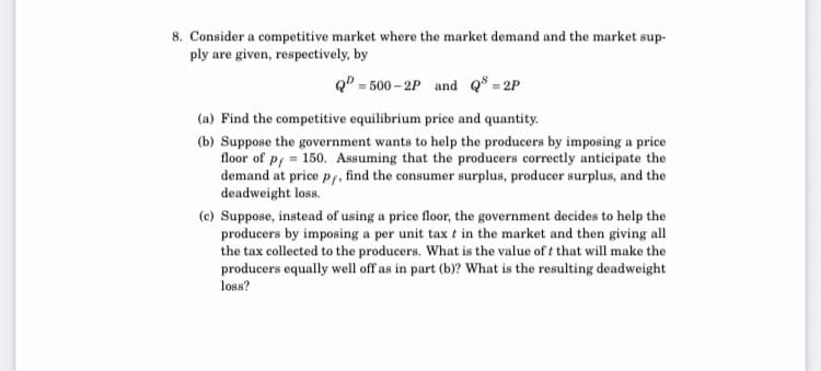 8. Consider a competitive market where the market demand and the market sup-
ply are given, respectively, by
QD = 500 – 2P and Q³ = 2P
(a) Find the competitive equilibrium price and quantity.
(b) Suppose the government wants to help the producers by imposing a price
floor of pf = 150. Assuming that the producers correctly anticipate the
demand at price p,, find the consumer surplus, producer surplus, and the
deadweight loss.
(c) Suppose, instead of using a price floor, the government decides to help the
producers by imposing a per unit tax t in the market and then giving all
the tax collected to the producers. What is the value of t that will make the
producers equally well off as in part (b)? What is the resulting deadweight
loss?
