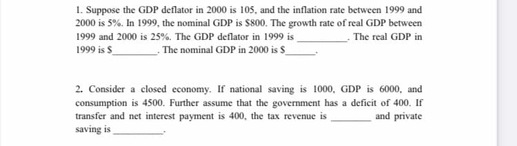 1. Suppose the GDP deflator in 2000 is 105, and the inflation rate between 1999 and
2000 is 5%. In 1999, the nominal GDP is $800. The growth rate of real GDP between
1999 and 2000 is 25%. The GDP deflator in 1999 is
1999 is $_
- The real GDP in
The nominal GDP in 2000 is $_
2. Consider a closed economy. If national saving is 1000, GDP is 6000, and
consumption is 4500. Further assume that the government has a deficit of 400. If
transfer and net interest payment is 400, the tax revenue is
saving is
and private
