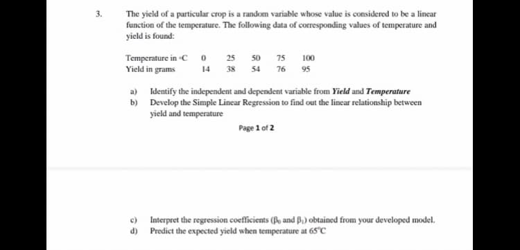 3.
The yield of a particular crop is a random variable whose value is considered to be a linear
function of the temperature. The following data of corresponding values of temperature and
yield is found:
Temperature in C o 25 50 75
Yield in grams
100
14 38 54 76 95
a) Identify the independent and dependent variable from Yield and Temperature
b) Develop the Simple Linear Regression to find out the linear relationship between
yield and temperature
Page 1 of 2
Interpret the regression coefficients (o and B,) obtained from your developed model.
d) Predict the expected yield when temperature at 65°C
c)
