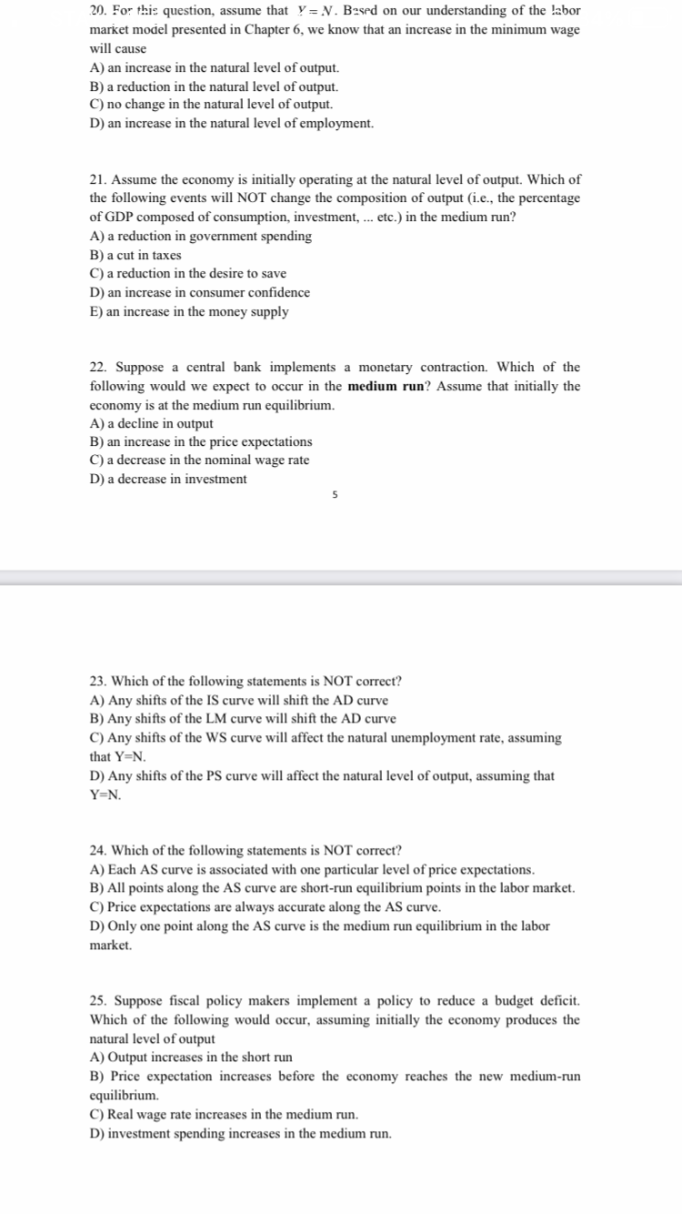 20. For this question, assume that Y = N. B2sed on our understanding of the !abor
market model presented in Chapter 6, we know that an increase in the minimum wage
will cause
A) an increase in the natural level of output.
B) a reduction in the natural level of output.
C) no change in the natural level of output.
D) an increase in the natural level of employment.
21. Assume the economy is initially operating at the natural level of output. Which of
the following events will NOT change the composition of output (i.e., the percentage
of GDP composed of consumption, investment, ... etc.) in the medium run?
A) a reduction in government spending
B) a cut in taxes
C) a reduction in the desire to save
D) an increase in consumer confidence
E) an increase in the money supply
22. Suppose a central bank implements a monetary contraction. Which of the
following would we expect to occur in the medium run? Assume that initially the
economy is at the medium run equilibrium.
A) a decline in output
B) an increase in the price expectations
C) a decrease in the nominal wage rate
D) a decrease in investment
5
23. Which of the following statements is NOT correct?
A) Any shifts of the IS curve will shift the AD curve
B) Any shifts of the LM curve will shift the AD curve
C) Any shifts of the WS curve will affect the natural unemployment rate, assuming
that Y=N.
D) Any shifts of the PS curve will affect the natural level of output, assuming that
Y=N.
24. Which of the following statements is NOT correct?
A) Each AS curve is associated with one particular level of price expectations.
B) All points along the AS curve are short-run equilibrium points in the labor market.
C) Price expectations are always accurate along the AS curve.
D) Only one point along the AS curve is the medium run equilibrium in the labor
market.
25. Suppose fiscal policy makers implement a policy to reduce a budget deficit.
Which of the following would occur, assuming initially the economy produces the
natural level of output
A) Output increases in the short run
B) Price expectation increases before the economy reaches the new medium-run
equilibrium.
C) Real wage rate increases in the medium run.
D) investment spending increases in the medium run.
