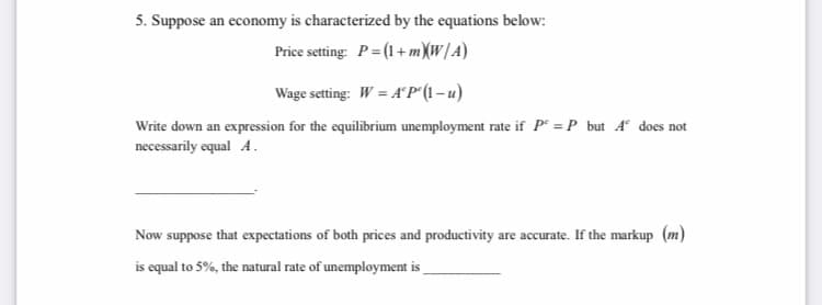 5. Suppose an economy is characterized by the equations below:
Price setting: P= (1+ mXW/A)
Wage setting: W = A°P° (1 – u)
Write down an expression for the equilibrium unemployment rate if P = P but A does not
necessarily equal A.
Now suppose that expectations of both prices and productivity are accurate. If the markup (m)
is equal to 5%, the natural rate of unemployment is
