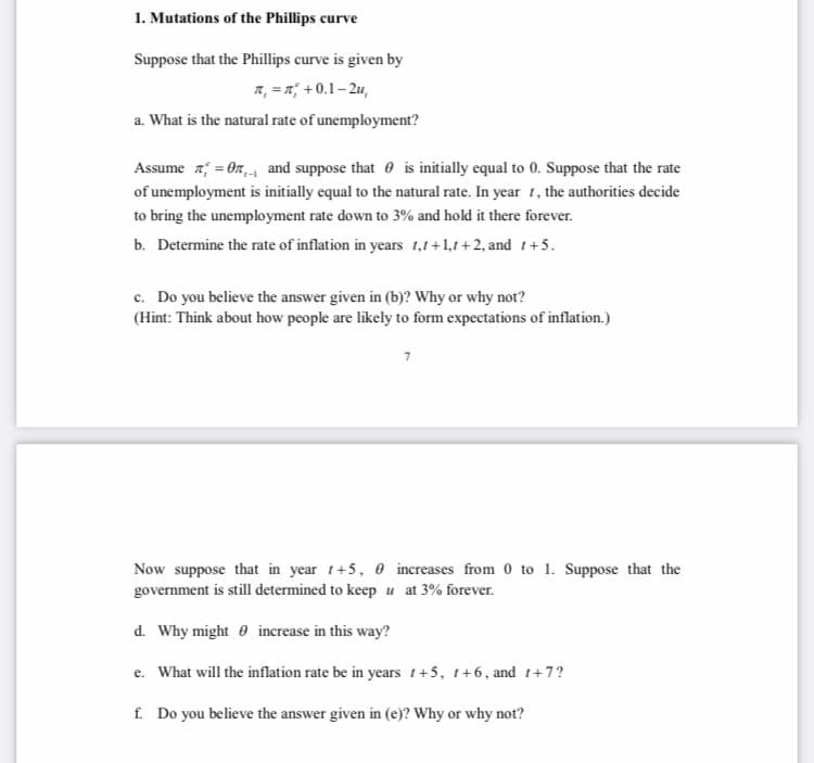 1. Mutations of the Phillips curve
Suppose that the Phillips curve is given by
7, = x; + 0.1– 2u,
a. What is the natural rate of unemployment?
Assume z; = On, and suppose that e is initially equal to 0. Suppose that the rate
of unemployment is initially equal to the natural rate. In year 1, the authorities decide
to bring the unemployment rate down to 3% and hold it there forever.
b. Determine the rate of inflation in years 1,1+1,1+2, and 1+5.
c. Do you believe the answer given in (b)? Why or why not?
(Hint: Think about how people are likely to form expectations of inflation.)
Now suppose that in year 1+5, 0 increases from 0 to 1. Suppose that the
government is still determined to keep u at 3% forever.
d. Why might 0 increase in this way?
e. What will the inflation rate be in years 1+5, 1+6, and 1+7?
f. Do you believe the answer given in (e)? Why or why not?
