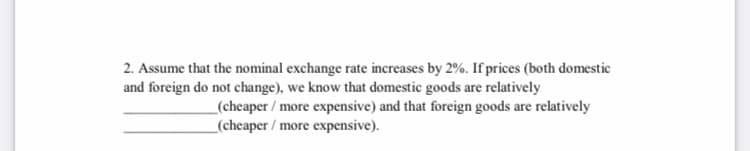 2. Assume that the nominal exchange rate increases by 2%. If prices (both domestic
and foreign do not change), we know that domestic goods are relatively
_(cheaper / more expensive) and that foreign goods are relatively
_(cheaper / more expensive).
