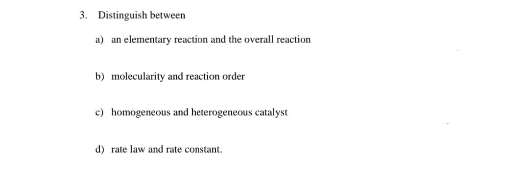 3. Distinguish between
a) an elementary reaction and the overall reaction
b) molecularity and reaction order
c) homogeneous and heterogeneous catalyst
d) rate law and rate constant.
