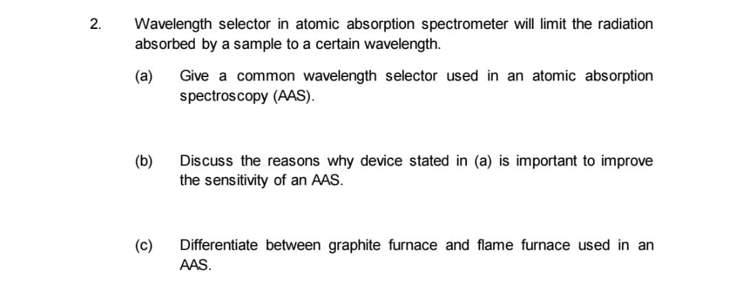 2.
Wavelength selector in atomic absorption spectrometer will limit the radiation
absorbed by a sample to a certain wavelength.
Give a common wavelength selector used in an atomic absorption
spectroscopy (AAS).
(а)
(b)
Discuss the reasons why device stated in (a) is important to improve
the sensitivity of an AAS.
(c)
Differentiate between graphite furnace and flame furnace used in an
AAS.
