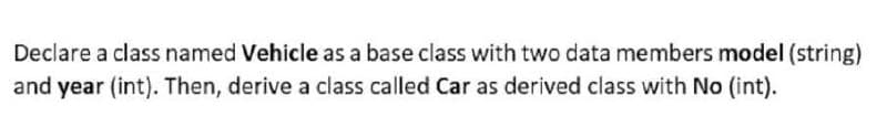 Declare a class named Vehicle as a base class with two data members model (string)
and year (int). Then, derive a class called Car as derived class with No (int).
