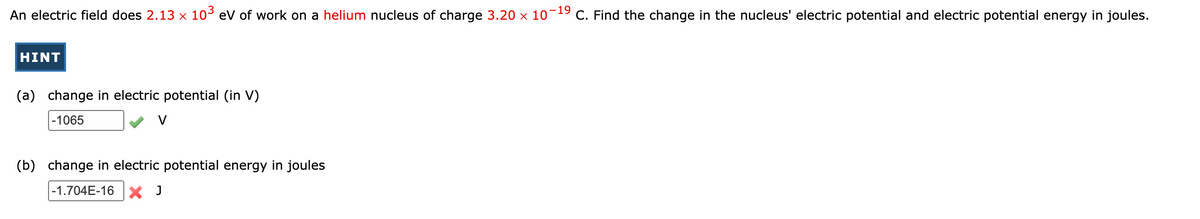 An electric field does 2.13 × 10³ eV of work on a helium nucleus of charge 3.20 × 10¯¹9 C. Find the change in the nucleus' electric potential and electric potential energy in joules.
HINT
(a) change in electric potential (in V)
-1065
(b) change in electric potential energy in joules
-1.704E-16 X J