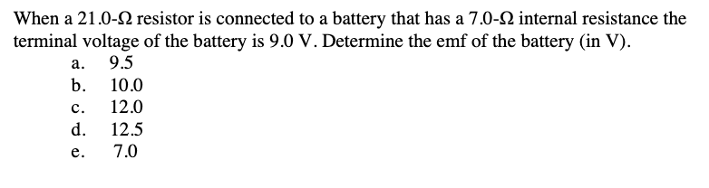 When a 21.0-2 resistor is connected to a battery that has a 7.0-92 internal resistance the
terminal voltage of the battery is 9.0 V. Determine the emf of the battery (in V).
9.5
10.0
12.0
12.5
7.0
a.
b.
C.
d.
e.