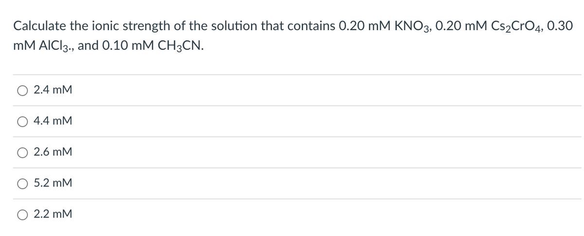 Calculate the ionic strength of the solution that contains 0.20 mM KNO3, 0.20 mM Cs₂CrO4, 0.30
mM AICI 3., and 0.10 mM CH3CN.
2.4 mM
4.4 mM
2.6 mM
5.2 mM
O 2.2 mM
