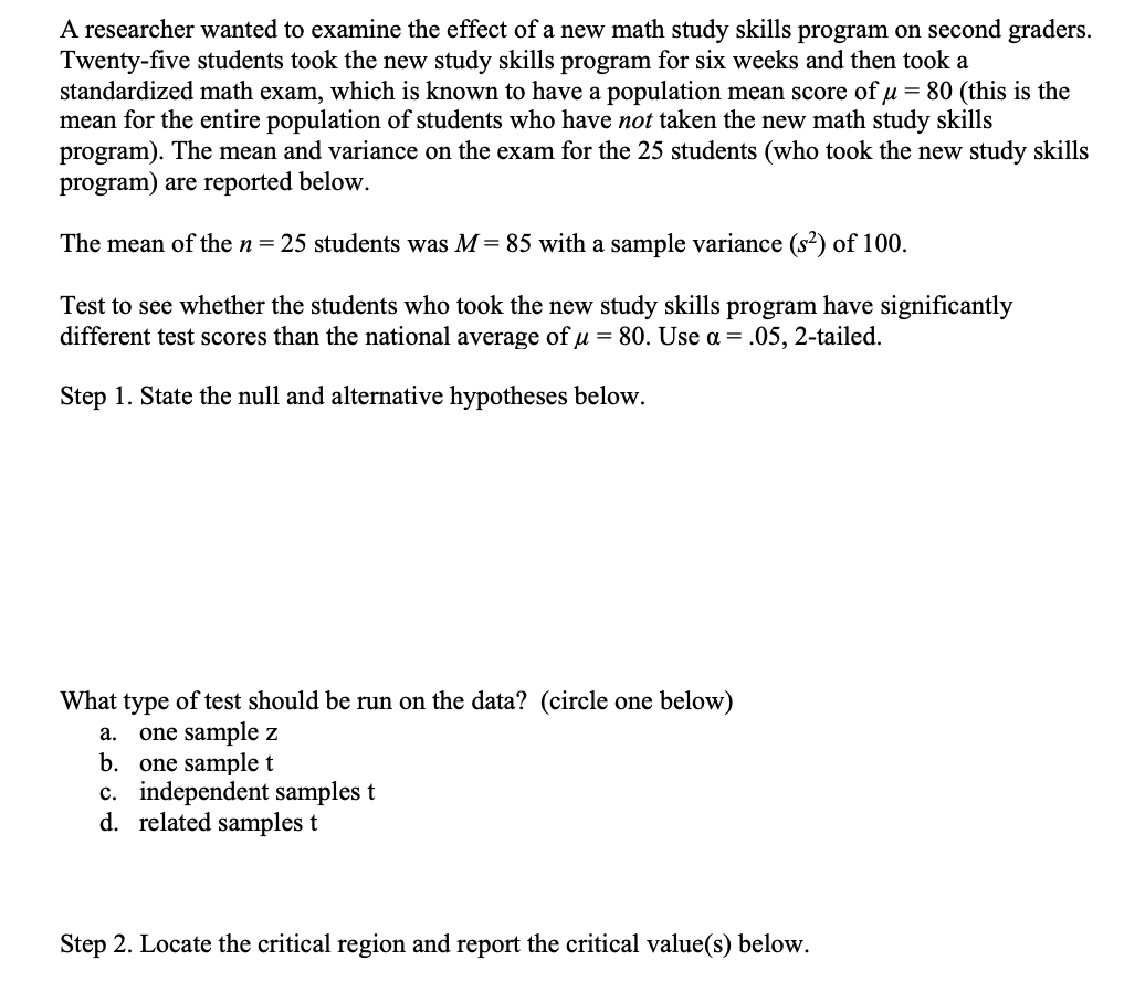A researcher wanted to examine the effect of a new math study skills program on second graders.
Twenty-five students took the new study skills program for six weeks and then took a
standardized math exam, which is known to have a population mean score of u = 80 (this is the
mean for the entire population of students who have not taken the new math study skills
program). The mean and variance on the exam for the 25 students (who took the new study skills
program) are reported below.
The mean of the n = 25 students was M = 85 with a sample variance (s²) of 100.
Test to see whether the students who took the new study skills program have significantly
different test scores than the national average of μ = 80. Use a = .05, 2-tailed.
Step 1. State the null and alternative hypotheses below.
What type of test should be run on the data? (circle one below)
a.
one sample z
b. one sample t
c. independent samples t
d. related samples t
Step 2. Locate the critical region and report the critical value(s) below.