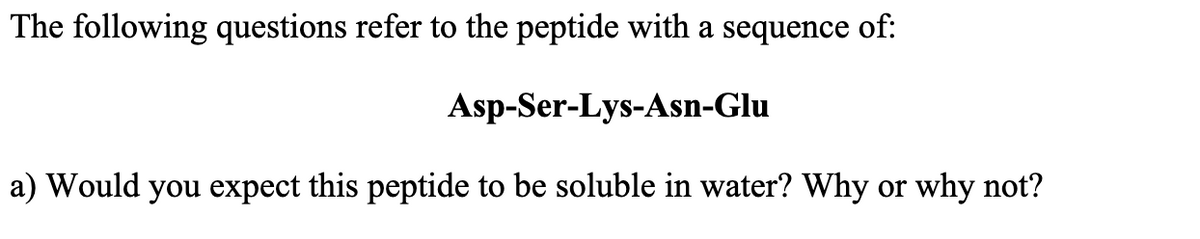 The following questions refer to the peptide with a sequence of:
Asp-Ser-Lys-Asn-Glu
a) Would you expect this peptide to be soluble in water? Why or why not?