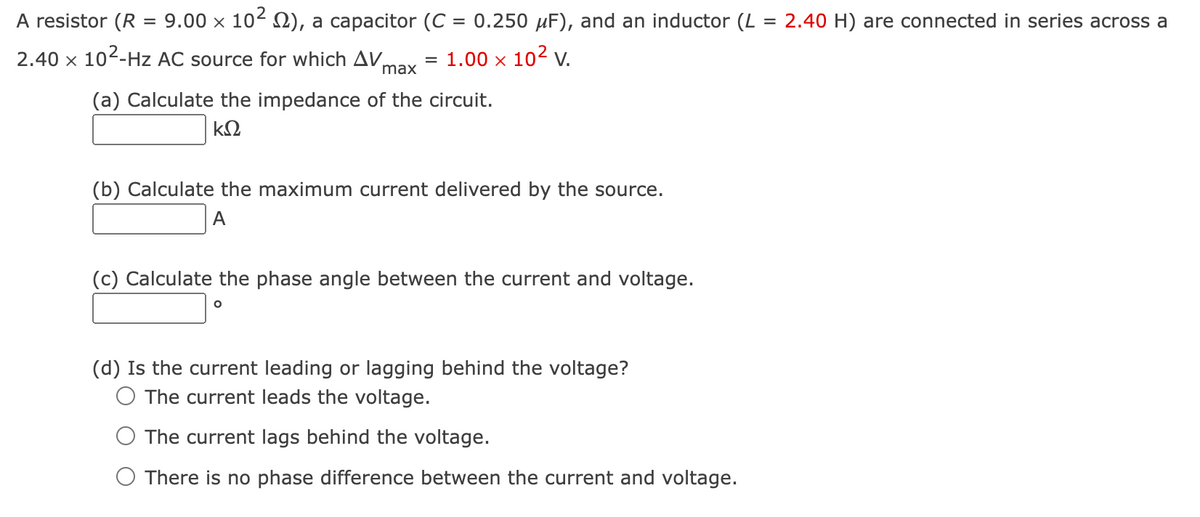 A resistor (R = 9.00 × 10² ), a capacitor (C = 0.250 µF), and an inductor (L = 2.40 H) are connected in series across a
2.40 x 10²-Hz AC source for which AV = 1.00 × 10² V.
max
(a) Calculate the impedance of the circuit.
ΚΩ
(b) Calculate the maximum current delivered by the source.
A
(c) Calculate the phase angle between the current and voltage.
O
(d) Is the current leading or lagging behind the voltage?
O The current leads the voltage.
The current lags behind the voltage.
O There is no phase difference between the current and voltage.