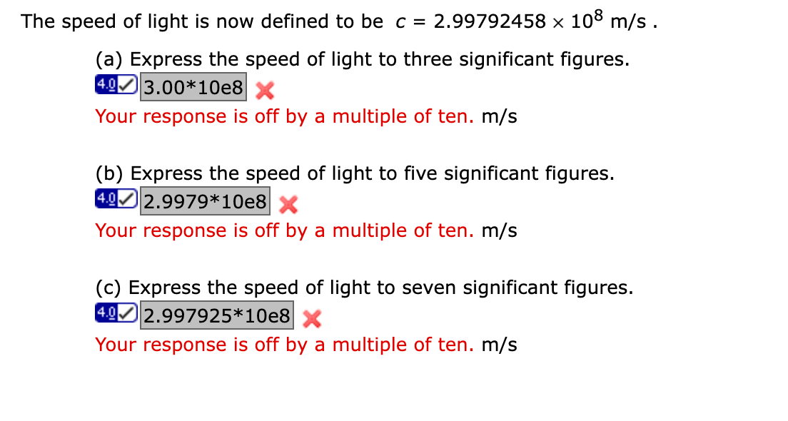 The speed of light is now defined to be c = 2.99792458 × 108 m/s.
(a) Express the speed of light to three significant figures.
4.03.00*10e8
X
Your response is off by a multiple of ten. m/s
(b) Express the speed of light to five significant figures.
4.02.9979*10e8 X
Your response is off by a multiple of ten. m/s
(c) Express the speed of light to seven significant figures.
4.0 2.997925*10e8 X
Your response is off by a multiple of ten. m/s