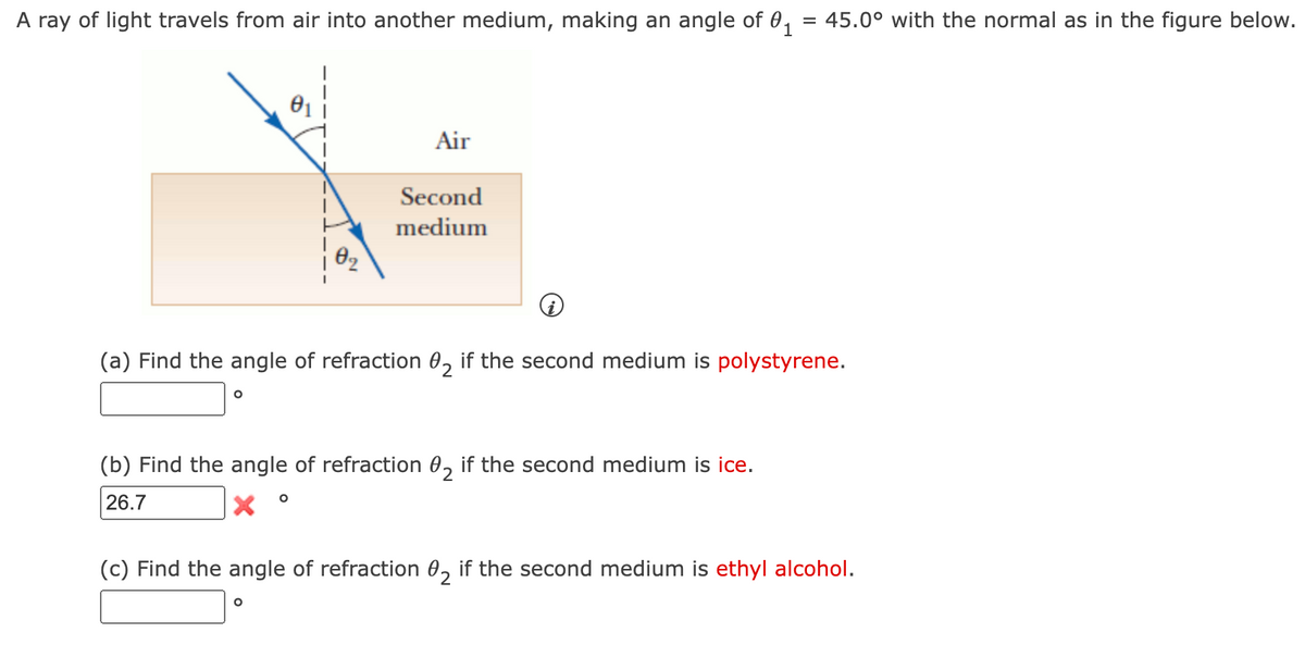 =
A ray of light travels from air into another medium, making an angle of 0₁
O
0₂
(a) Find the angle of refraction 02 if the second medium is polystyrene.
Air
Second
medium
(b) Find the angle of refraction 02 if the second medium is ice.
26.7
O
O
45.0° with the normal as in the figure below.
(c) Find the angle of refraction 02 if the second medium is ethyl alcohol.