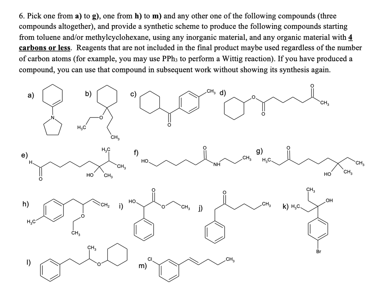 6. Pick one from a) to g), one from h) to m) and any other one of the following compounds (three
compounds altogether), and provide a synthetic scheme to produce the following compounds starting
from toluene and/or methylcyclohexane, using any inorganic material, and any organic material with 4
carbons or less. Reagents that are not included in the final product maybe used regardless of the number
of carbon atoms (for example, you may use PPh3 to perform a Wittig reaction). If you have produced a
compound, you can use that compound in subsequent work without showing its synthesis again.
CH3 d)
a)
b)
CH3
8:2
H₂C
CH3
H₂C
g)
H
h)
H₂C
CH3
HO
CH3
CH3
CH3
CH₂ i)
f)
HO
HO
o=
CH3 j)
ΝΗ
CH3
CH3
H₂C.
CH3
k) H₂C.
CH3
Br
HO
OH
CH3
CH 3