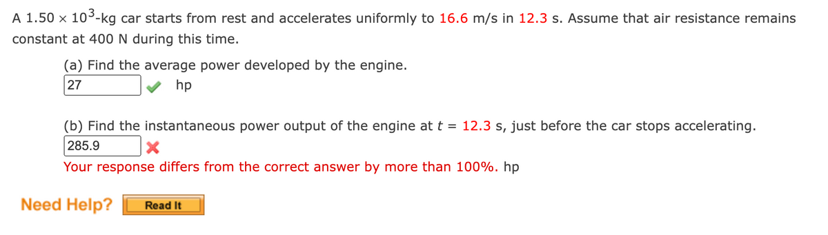 A 1.50 x 10³-kg car starts from rest and accelerates uniformly to 16.6 m/s in 12.3 s. Assume that air resistance remains
constant at 400 N during this time.
(a) Find the average power developed by the engine.
27
hp
(b) Find the instantaneous power output of the engine at t = 12.3 s, just before the car stops accelerating.
285.9
X
Your response differs from the correct answer by more than 100%. hp
Need Help? Read It
