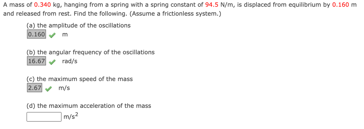 A mass of 0.340 kg, hanging from a spring with a spring constant of 94.5 N/m, is displaced from equilibrium by 0.160 m
and released from rest. Find the following. (Assume a frictionless system.)
(a) the amplitude of the oscillations
0.160
m
(b) the angular frequency of the oscillations
16.67
rad/s
(c) the maximum speed of the mass
2.67
m/s
(d) the maximum acceleration of the mass
m/s²