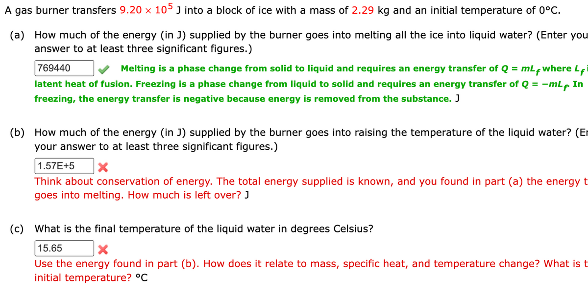 A gas burner transfers 9.20 × 105 J into a block of ice with a mass of 2.29 kg and an initial temperature of 0°C.
(a) How much of the energy (in J) supplied by the burner goes into melting all the ice into liquid water? (Enter you
answer to at least three significant figures.)
769440
Melting is a phase change from solid to liquid and requires an energy transfer of Q = mLf where Li
latent heat of fusion. Freezing is a phase change from liquid to solid and requires an energy transfer of Q = -mLf. In
freezing, the energy transfer is negative because energy is removed from the substance. J
(b) How much of the energy (in J) supplied by the burner goes into raising the temperature of the liquid water? (Er
your answer to at least three significant figures.)
1.57E+5 X
Think about conservation of energy. The total energy supplied is known, and you found in part (a) the energy t
goes into melting. How much is left over? J
(c) What is the final temperature of the liquid water in degrees Celsius?
15.65
X
Use the energy found in part (b). How does it relate to mass, specific heat, and temperature change? What is t
initial temperature? °C