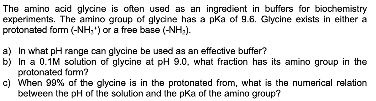 The amino acid glycine is often used as an ingredient in buffers for biochemistry
experiments. The amino group of glycine has a pKa of 9.6. Glycine exists in either a
protonated form (-NH3+) or a free base (-NH₂).
a) In what pH range can glycine be used as an effective buffer?
b) In a 0.1M solution of glycine at pH 9.0, what fraction has its amino group in the
protonated form?
c)
When 99% of the glycine is in the protonated from, what is the numerical relation
between the pH of the solution and the pKa of the amino group?