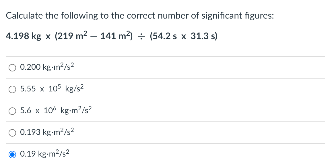 Calculate the following to the correct number of significant figures:
4.198 kg x (219 m²
141 m²) (54.2 s x 31.3 s)
0.200 kg-m²/s²
5.55 x 105 kg/s²
5.6 x 106 kg.m²/s²
0.193 kg.m²/s²
0.19 kg.m²/s²
