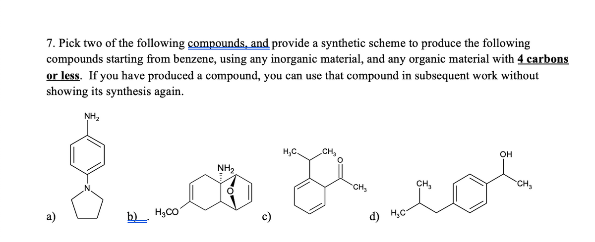 7. Pick two of the following compounds, and provide a synthetic scheme to produce the following
compounds starting from benzene, using any inorganic material, and any organic material with 4 carbons
or less. If you have produced a compound, you can use that compound in subsequent work without
showing its synthesis again.
NH2
H,C.
CH3
OH
NH2
CH3
CH,
CH3
b). H3CO
d) H;C

