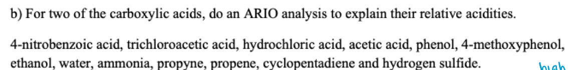 b) For two of the carboxylic acids, do an ARIO analysis to explain their relative acidities.
4-nitrobenzoic acid, trichloroacetic acid, hydrochloric acid, acetic acid, phenol, 4-methoxyphenol,
ethanol, water, ammonia, propyne, propene, cyclopentadiene and hydrogen sulfide.
high