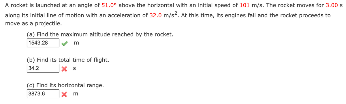 A rocket is launched at an angle of 51.0° above the horizontal with an initial speed of 101 m/s. The rocket moves for 3.00 s
along its initial line of motion with an acceleration of 32.0 m/s². At this time, its engines fail and the rocket proceeds to
move as a projectile.
(a) Find the maximum altitude reached by the rocket.
1543.28
m
(b) Find its total time of flight.
34.2
XS
(c) Find its horizontal range.
3873.6
X m