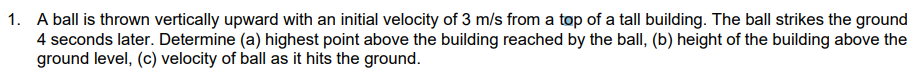 1. A ball is thrown vertically upward with an initial velocity of 3 m/s from a top of a tall building. The ball strikes the ground
4 seconds later. Determine (a) highest point above the building reached by the ball, (b) height of the building above the
ground level, (c) velocity of ball as it hits the ground.
