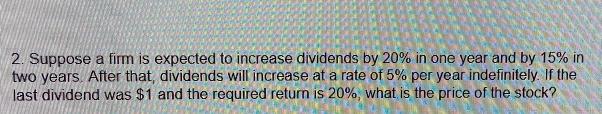 2. Suppose a firm is expected to increase dividends by 20% in one year and by 15% in
two years. After that, dividends will increase at a rate of 5% per year indefinitely. If the
last dividend was $1 and the required return is 20%, what is the price of the stock?
