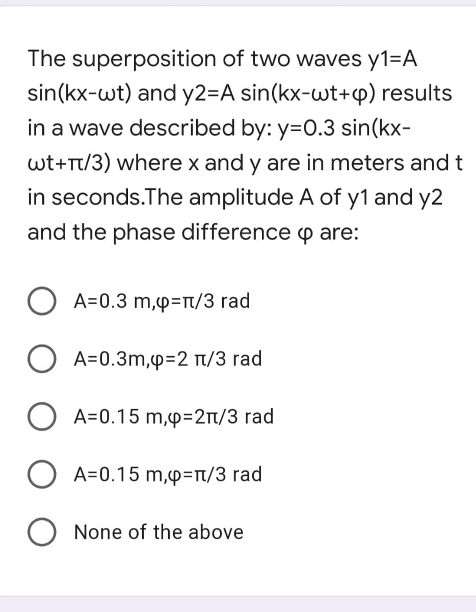 The superposition of two waves y1=A
sin(kx-wt) and y2=A sin(kx-wt+p) results
in a wave described by: y=0.3 sin(kx-
wt+rt/3) where x and y are in meters and t
in seconds.The amplitude A of y1 and y2
and the phase difference p are:
A=0.3 m,p=n/3 rad
A=0.3m,p=2 n/3 rad
A=0.15 m,p=2n/3 rad
O A=0.15 m,p=n/3 rad
O None of the above
