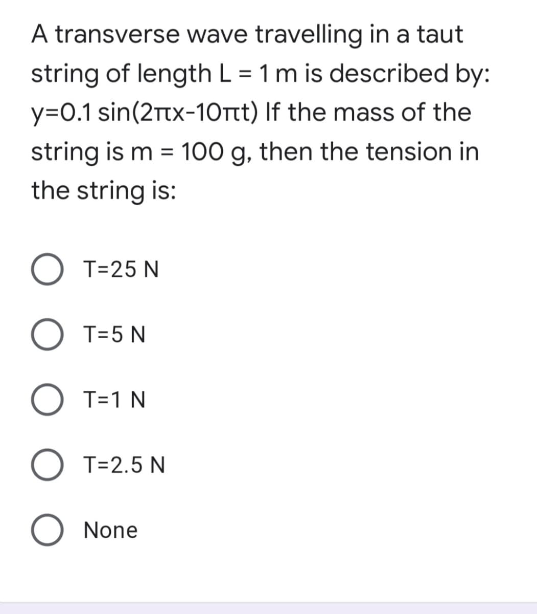 A transverse wave travelling in a taut
string of length L = 1 m is described by:
y=O.1 sin(2tx-10ttt) If the mass of the
string is m = 100 g, then the tension in
the string is:
O T=25 N
O T=5 N
O T=1 N
O T=2.5 N
O None
