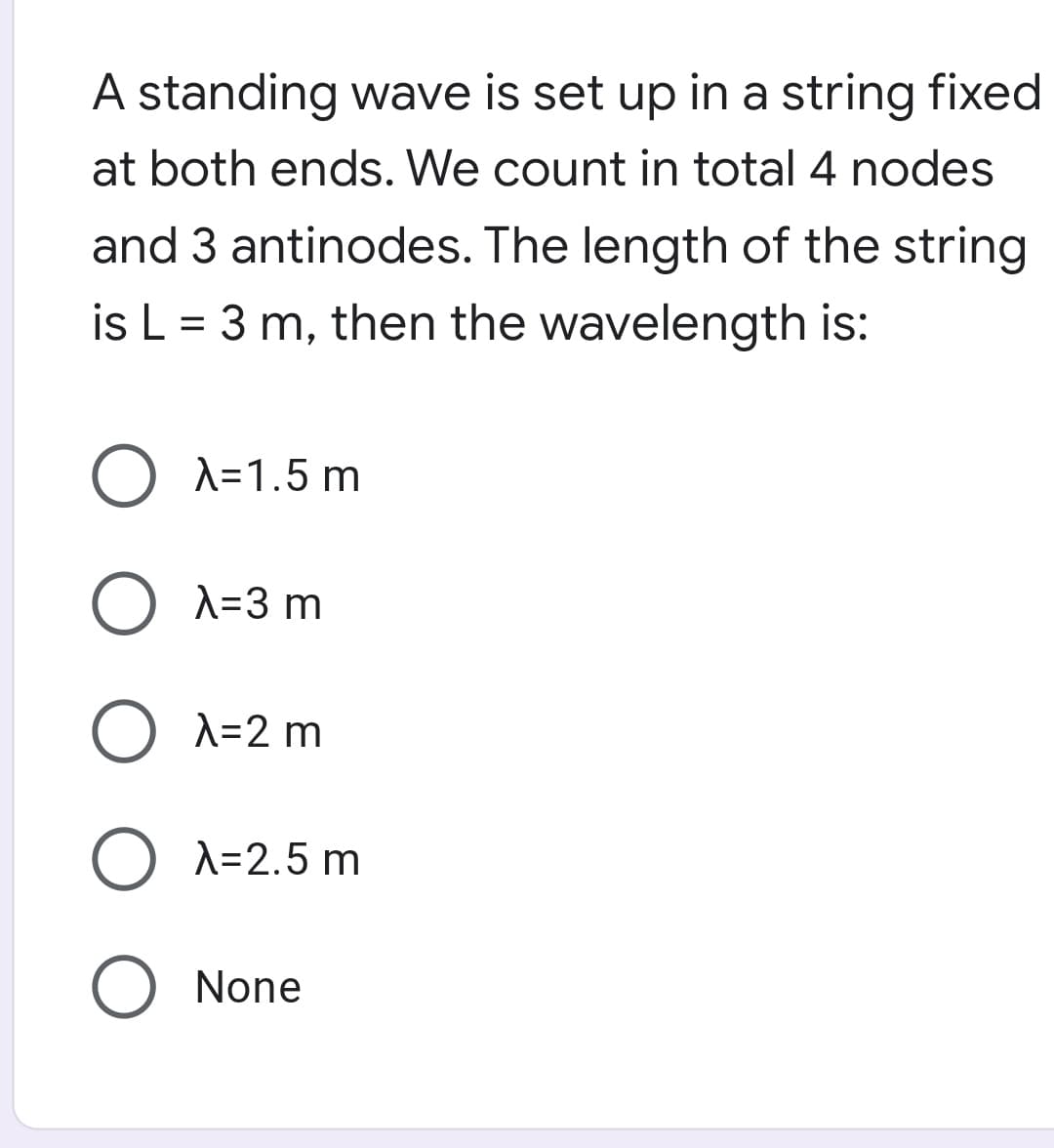 A standing wave is set up in a string fixed
at both ends. We count in total 4 nodes
and 3 antinodes. The length of the string
is L = 3 m, then the wavelength is:
O A=1.5 m
O A=3 m
A=2 m
A=2.5 m
None
