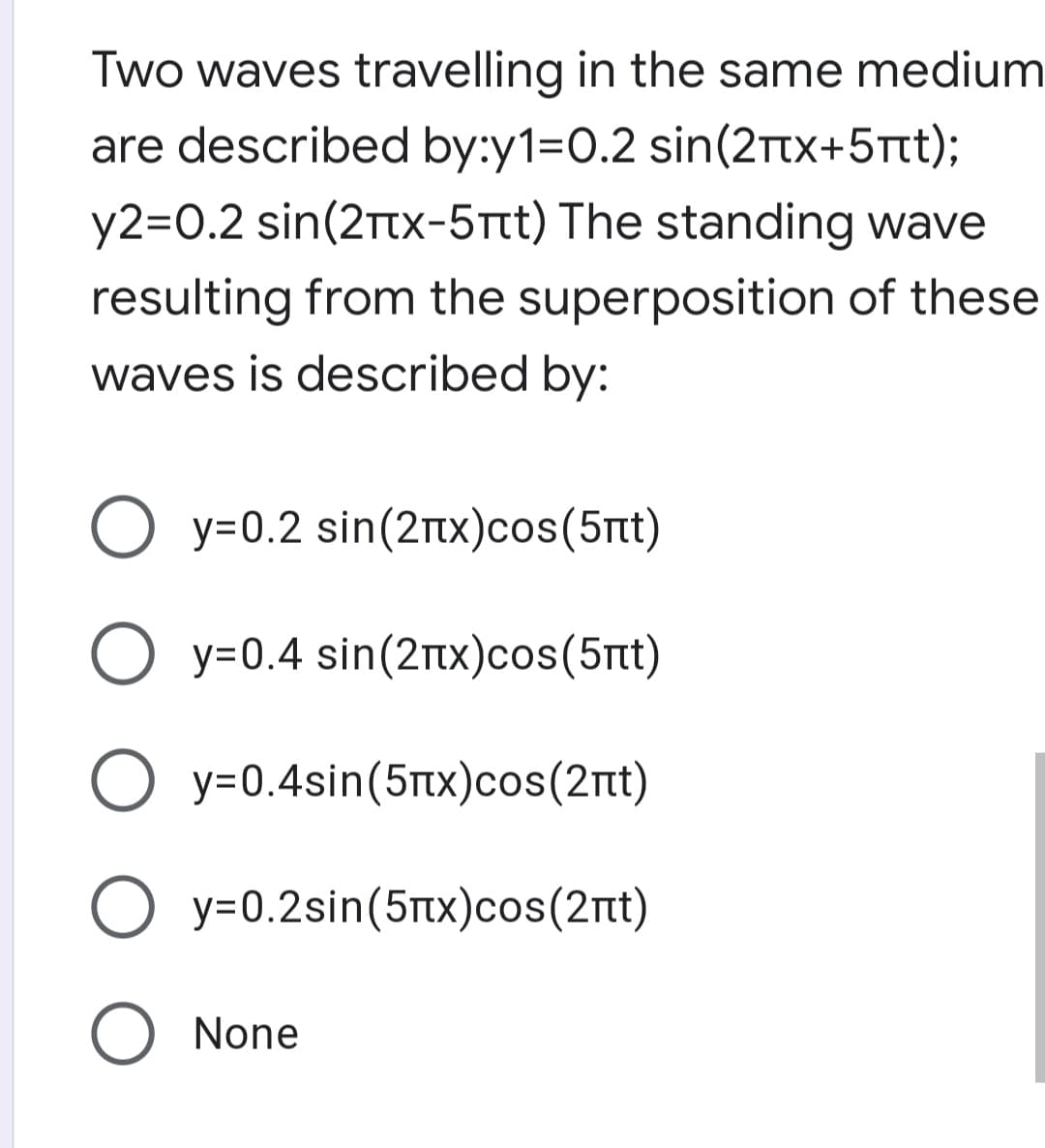 Two waves travelling in the same medium
are described by:y1=0.2 sin(2ttx+5Ttt);
y2=0.2 sin(2Ttx-5Ttt) The standing wave
resulting from the superposition of these
waves is described by:
Ο y-0.2 sin(2πx)cos(5πι)
O y=0.4 sin(2nX)cos(5rt)
O y=0.4sin(5tx)cos(2nt)
Ο y-0.2sin(5πχ)cos(2πι)
O None
