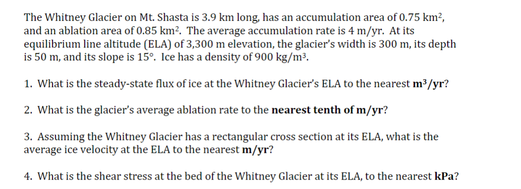 The Whitney Glacier on Mt. Shasta is 3.9 km long, has an accumulation area of 0.75 km²,
and an ablation area of 0.85 km². The average accumulation rate is 4 m/yr. At its
equilibrium line altitude (ELA) of 3,300 m elevation, the glacier's width is 300 m, its depth
is 50 m, and its slope is 15°. Ice has a density of 900 kg/m³.
1. What is the steady-state flux of ice at the Whitney Glacier's ELA to the nearest m³/yr?
2. What is the glacier's average ablation rate to the nearest tenth of m/yr?
3. Assuming the Whitney Glacier has a rectangular cross section at its ELA, what is the
average ice velocity at the ELA to the nearest m/yr?
4. What is the shear stress at the bed of the Whitney Glacier at its ELA, to the nearest kPa?