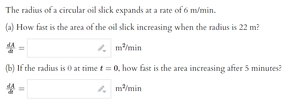 The radius of a circular oil slick expands at a rate of 6 m/min.
How fast is the area of the oil slick increasing when the radius is 22 m?
m²/min
dA
dt
=
(b) If the radius is 0 at time t = 0, how fast is the area increasing after 5 minutes?
m²/min
dA
||