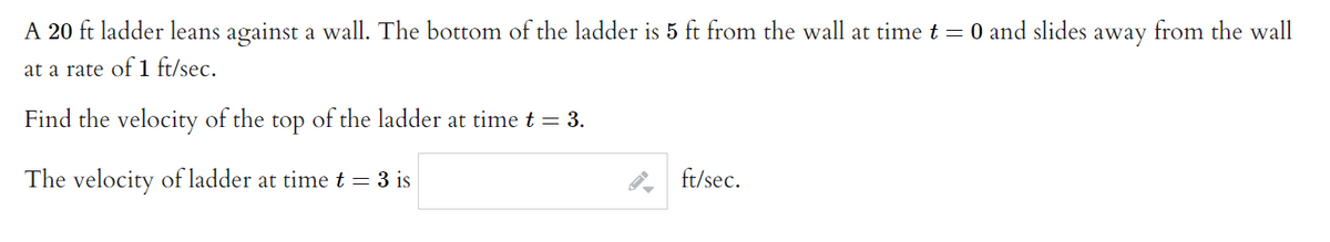 A 20 ft ladder leans against a wall. The bottom of the ladder is 5 ft from the wall at time t = 0 and slides away from the wall
at a rate of 1 ft/sec.
Find the velocity of the top of the ladder at time t = 3.
The velocity of ladder at time t = 3 is
ft/sec.