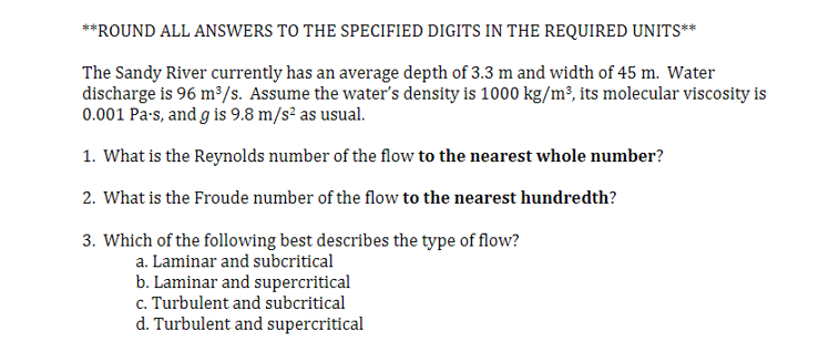 **ROUND ALL ANSWERS TO THE SPECIFIED DIGITS IN THE REQUIRED UNITS**
The Sandy River currently has an average depth of 3.3 m and width of 45 m. Water
discharge is 96 m³/s. Assume the water's density is 1000 kg/m³, its molecular viscosity is
0.001 Pa-s, and g is 9.8 m/s² as usual.
1. What is the Reynolds number of the flow to the nearest whole number?
2. What is the Froude number of the flow to the nearest hundredth?
3. Which of the following best describes the type of flow?
a. Laminar and subcritical
b. Laminar and supercritical
c. Turbulent and subcritical
d. Turbulent and supercritical
