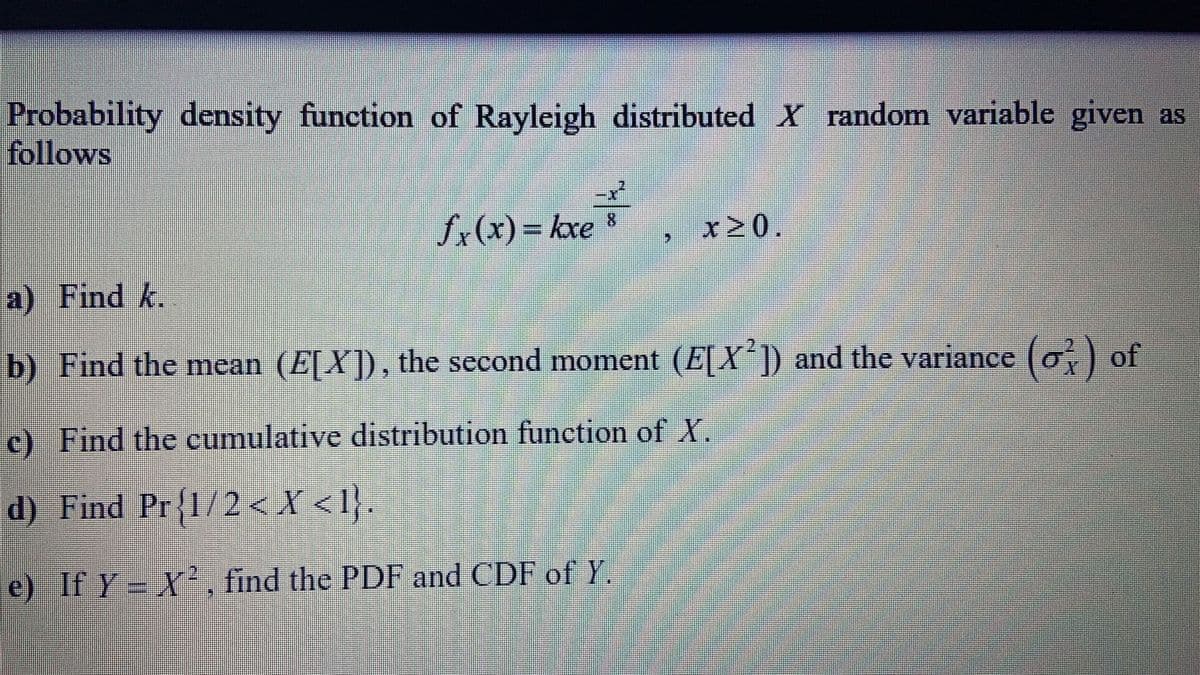 Probability density function of Rayleigh distributed X random variable given as
follows
-x
fr(x)= kxe *
x20.
a) Find k.
b) Find the mean (E[X]), the second moment (E[X ]) and the variance (o,) of
c) Find the cumulative distribution function of X.
d) Find Pr{1/2 < X < l}.
e) If Y = X, find the PDF and CDF of Y.
