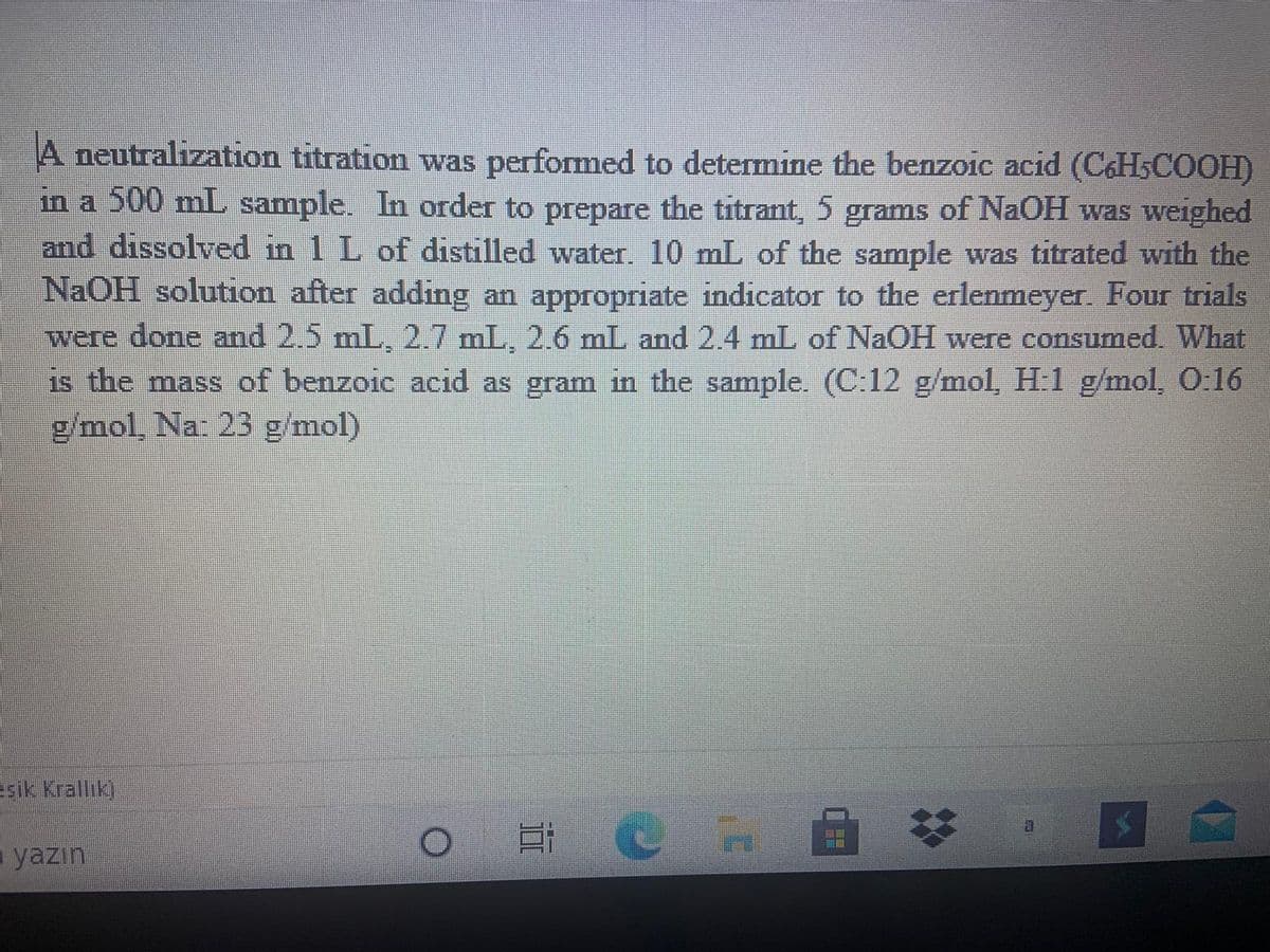 A neutralization titration was performed to determine the benzoic acid (C&HSCOOH)
in a 500 mL sample. In order to prepare the titrant, 5 grams of NaOH was weighed
and dissolved in 1 L of distilled water. 10 mL of the sample was titrated with the
NAOH solution after adding an appropriate indicator to the erlenmeyer. Four trials
were done and 2.5 mL, 2.7 mL, 2.6 mL and 2.4 mL of NaOH were consumed. What
is the mass of benzoic acid as gram in the sample. (C:12 g/mol, H:1 g/mol, O:16
g/mol, Na: 23 g/mol)
esik Krallık)
- yazın
