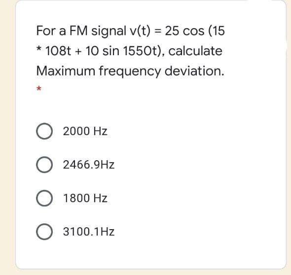 For a FM signal v(t) = 25 cos (15
* 108t + 10 sin 1550t), calculate
Maximum frequency deviation.
2000 Hz
2466.9Hz
1800 Hz
O 3100.1Hz
