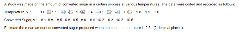 A study was made on the amount of converted sugar in a certain process at various temperatures. The data were coded and recorded as follows:
Temperature, x :
1.0 SEP 1.1 SEP: 1.2
1.3 1.4 1.5 1.6 1.7 1.8 1.9 2.0
Converted Sugar, y: 8.1 8.8 8.5 9.8 9.5 8.9 8.6 10.2 9.3 10.2 10.5
Estimate the mean amount of converted sugar produced when the coded temperature is 2.8. (2 decimal places)