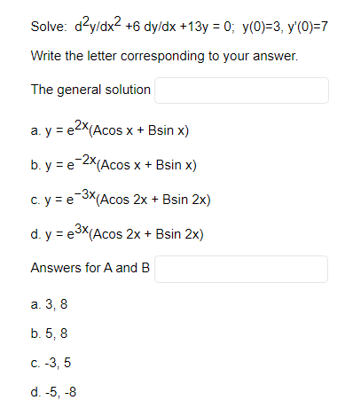 Solve: d²y/dx² +6 dy/dx +13y = 0; y(0)=3, y'(0)=7
Write the letter corresponding to your answer.
The general solution
a. y = e²x(Acos x + Bsin x)
b. y = e-2x (Acos x + Bsin x)
c.
y = e-³x (Acos 2x + Bsin 2x)
d. y = e³x (Acos 2x + Bsin 2x)
Answers for A and B
a. 3,8
b. 5, 8
c. -3, 5
d. -5, -8