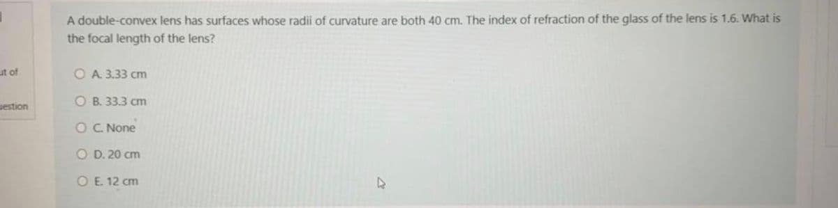 A double-convex lens has surfaces whose radii of curvature are both 40 cm. The index of refraction of the glass of the lens is 1.6. What is
the focal length of the lens?
ut of
O A. 3.33 cm
uestion
O B. 33.3 cm
OC None
O D. 20 cm
OE. 12 cm
