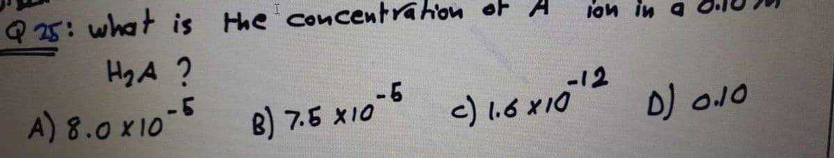 Q 25: what is Hhe concentrahon of A
I.
lon in
Hy A ?
A) 8.0 X10-
B) 7.5 x10-6
c) 1.6 X10
D) o.10

