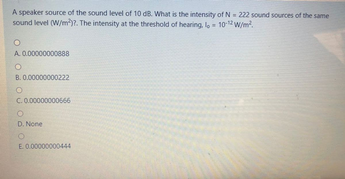 A speaker source of the sound level of 10 dB. What is the intensity of N = 222 sound sources of the same
sound level (W/m2)?. The intensity at the threshold of hearing, lo = 10-12 W/m?.
A. 0.00000000888
B. 0.00000000222
C. 0.00000000666
D. None
E. 0.00000000444
