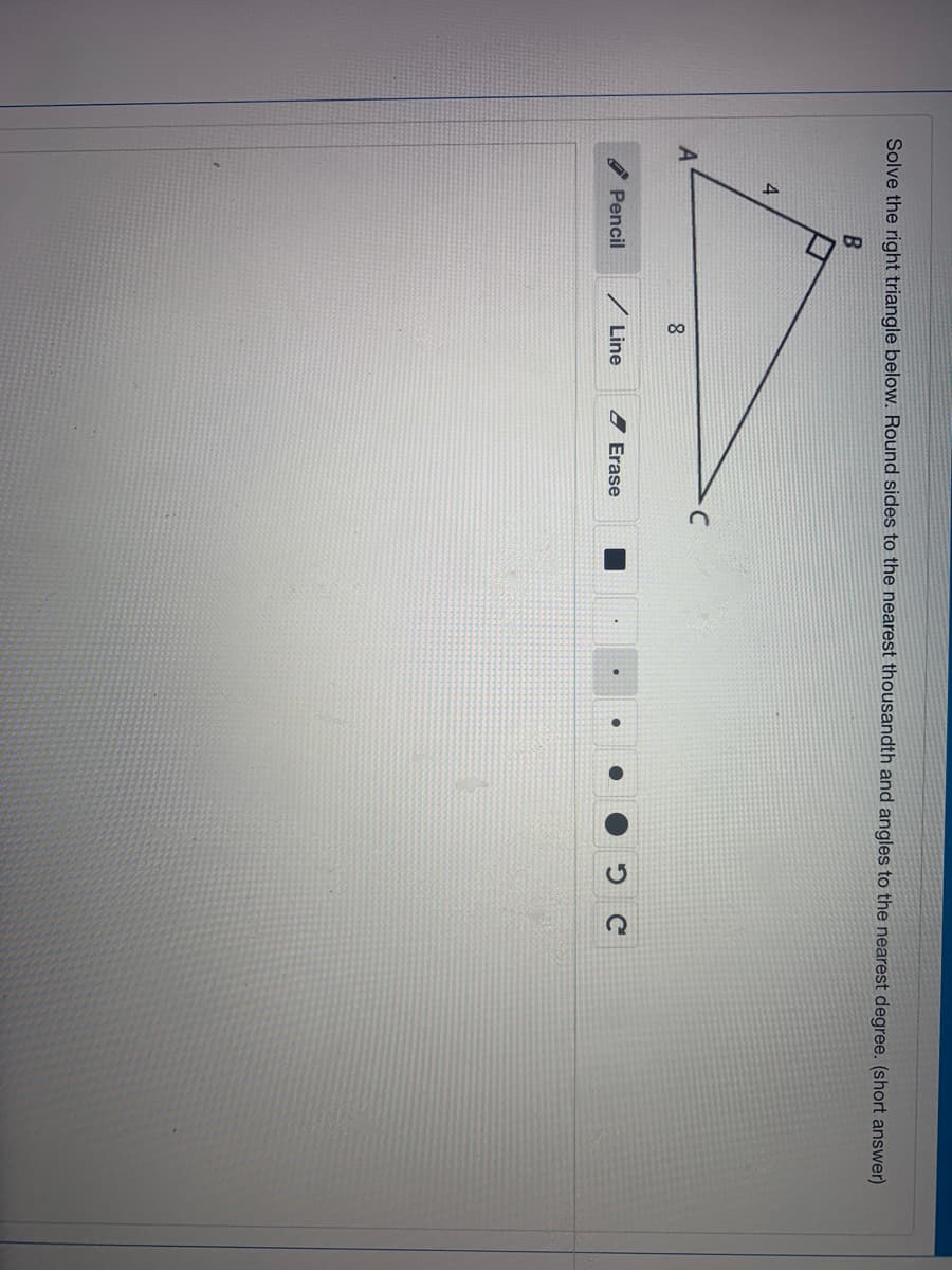 Solve the right triangle below. Round sides to the nearest thousandth and angles to the nearest degree. (short answer)
4
A
Pencil
/ Line
2 Erase
