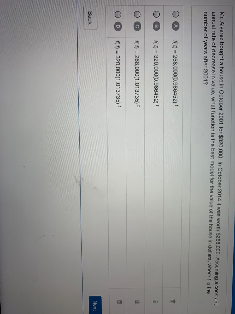 Mr. Alvarez bought a house in October 2001 for $320,000. In October 2014 it was worth $268,000. Assuming a constant
annual rate of decrease in value, what function is the best model for the value of the house in dollars, where t is the
number of years after 2001?
f( t) = 268,000(0.986452)
t
f( t) = 320,000(0.986452) *
f( t) = 268,000(1.013735)
C
%3D
f( f) = 320,000(1.013735)
Next
Вack
