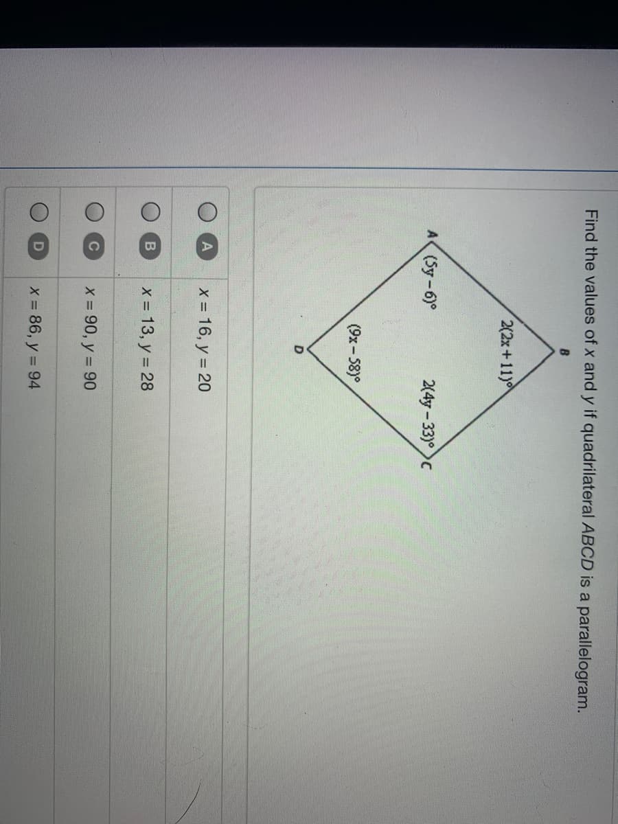 Find the values of x and y if quadrilateral ABCD is a parallelogram.
B
2(2x+11)
A (Sy-6)°
2(4y - 33)°)c
(9x- 58)°
x = 16, y = 20
X 13, y = 28
C
x = 90, y = 90
X 86, y = 94
